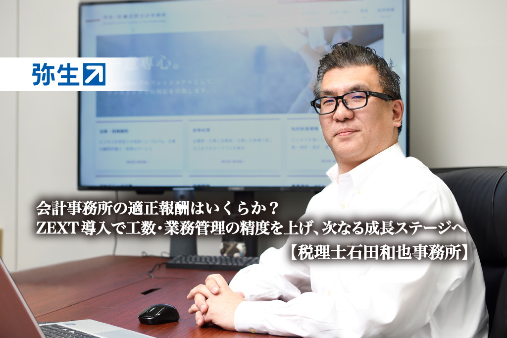 会計事務所の適正報酬はいくらか?ZEXT導入で工数・業務管理の精度を上げ、次なる成長ステージへ-税理士石田和也事務所【PR】_税理士石田和也事務所_代表税理士_石田 和也_税理士_行政書士_ZEXT_ゼクスト_弥生株式会社